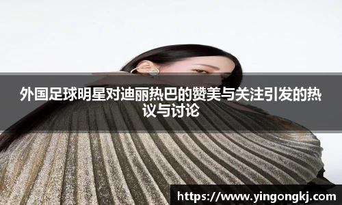 外国足球明星对迪丽热巴的赞美与关注引发的热议与讨论